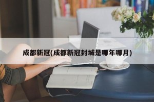 成都新冠(成都新冠封城是哪年哪月)