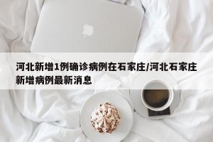 河北新增1例确诊病例在石家庄/河北石家庄新增病例最新消息