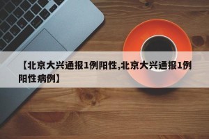 【北京大兴通报1例阳性,北京大兴通报1例阳性病例】
