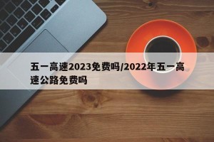 五一高速2023免费吗/2022年五一高速公路免费吗