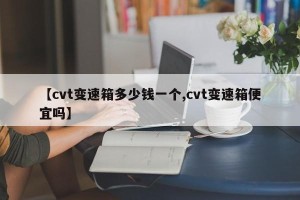 【cvt变速箱多少钱一个,cvt变速箱便宜吗】