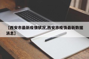 【西安市最新疫情状况,西安市疫情最新数据消息】