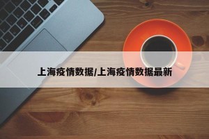 上海疫情数据/上海疫情数据最新
