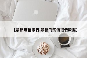 【最新疫情报告,最新的疫情报告数据】