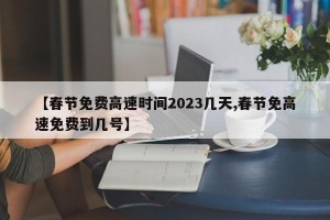【春节免费高速时间2023几天,春节免高速免费到几号】