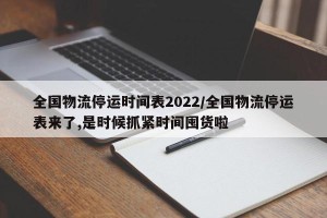 全国物流停运时间表2022/全国物流停运表来了,是时候抓紧时间囤货啦