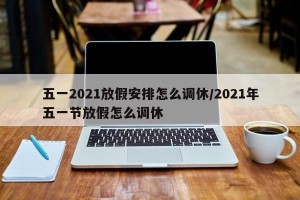 五一2021放假安排怎么调休/2021年五一节放假怎么调休