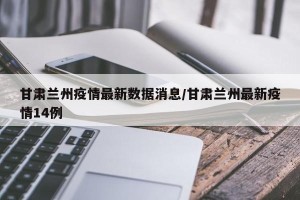 甘肃兰州疫情最新数据消息/甘肃兰州最新疫情14例