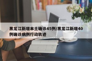 黑龙江新增本土确诊45例/黑龙江新增40例确诊病例行动轨迹