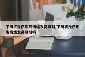 下周将是伊朗疫情爆发高峰期/下周将是伊朗疫情爆发高峰期吗