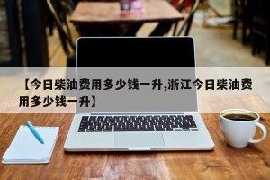 【今日柴油费用多少钱一升,浙江今日柴油费用多少钱一升】