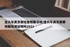 坐火车离京需检查核酸证明/坐火车离京需要核酸检测证明吗2021