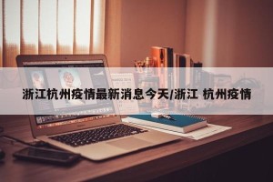 浙江杭州疫情最新消息今天/浙江 杭州疫情