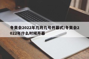 冬奥会2022年几月几号开幕式/冬奥会2022年什么时候开幕