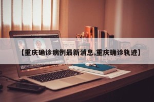 【重庆确诊病例最新消息,重庆确诊轨迹】