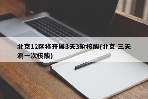 北京12区将开展3天3轮核酸(北京 三天测一次核酸)
