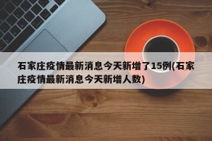 石家庄疫情最新消息今天新增了15例(石家庄疫情最新消息今天新增人数)