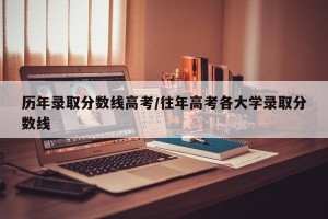 历年录取分数线高考/往年高考各大学录取分数线