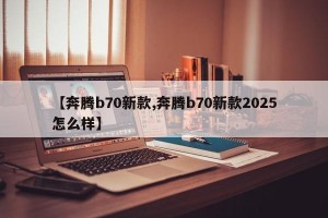 【奔腾b70新款,奔腾b70新款2025怎么样】