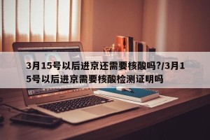 3月15号以后进京还需要核酸吗?/3月15号以后进京需要核酸检测证明吗