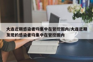 大连近期感染者均集中在管控圈内/大连近期发现的感染者均集中在管控圈内