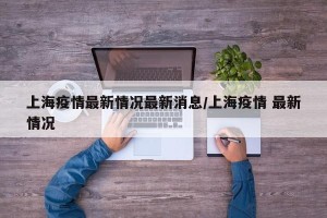 上海疫情最新情况最新消息/上海疫情 最新情况