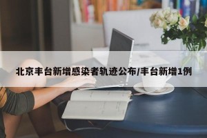 北京丰台新增感染者轨迹公布/丰台新增1例