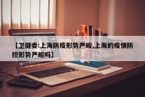 【卫健委:上海防疫形势严峻,上海的疫情防控形势严峻吗】