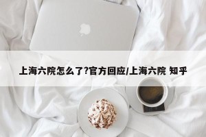 上海六院怎么了?官方回应/上海六院 知乎