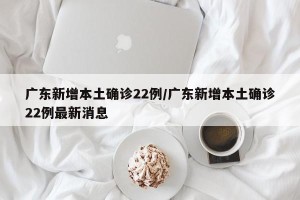 广东新增本土确诊22例/广东新增本土确诊22例最新消息