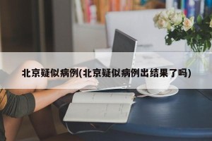 北京疑似病例(北京疑似病例出结果了吗)