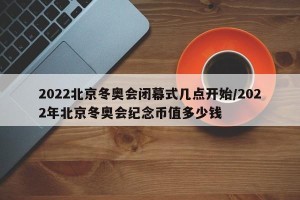 2022北京冬奥会闭幕式几点开始/2022年北京冬奥会纪念币值多少钱