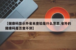 【健康码显示外省未查验是什么意思,省外的健康码是否查不到】