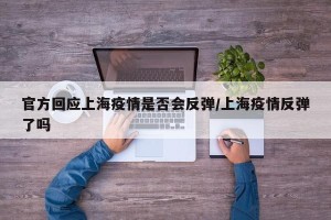 官方回应上海疫情是否会反弹/上海疫情反弹了吗