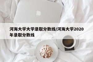 河海大学大学录取分数线/河海大学2020年录取分数线