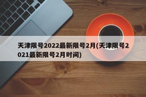 天津限号2022最新限号2月(天津限号2021最新限号2月时间)