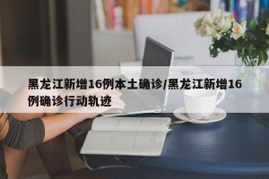 黑龙江新增16例本土确诊/黑龙江新增16例确诊行动轨迹